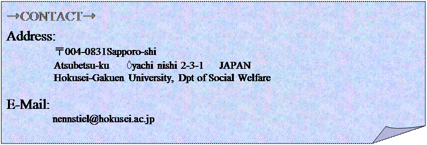 : ➞CONTACT➞
Address:                                                                                                                                    
         004-0831Sapporo-shi                                                                                                       @
         Atsubetsu-ku   Ôyachi nishi 2-3-1   JAPAN 
         Hokusei-Gakuen University, Dpt of Social Welfare

E-Mail:  
       nennstiel@hokusei.ac.jp
