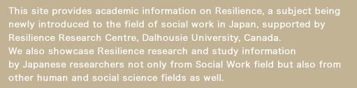 This site provides academic information on Resilience, a subject being newly introduced to the field of social work in Japan, supported by Resilience Research Centre, Dalhousie University, Canada. We also showcase Resilience research and study information by Japanese researchers.