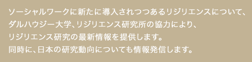 ソーシャルワークに新たに導入されつつあるリジリエンスについて、 ダルハウジー大学、リジリエンス研究所の協力により、 リジリエンス研究の最新情報を提供します。 同時に、日本の研究動向についても情報発信します。レジリエンス研究情報センター